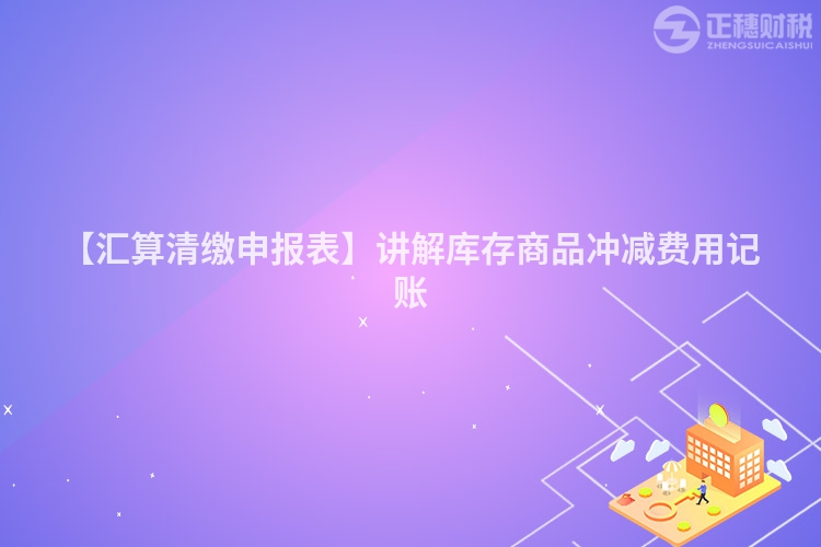 【匯算清繳申報表】講解庫存商品沖減費用記賬