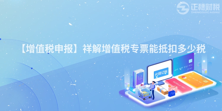 【增值稅申報】祥解增值稅專票能抵扣多少稅