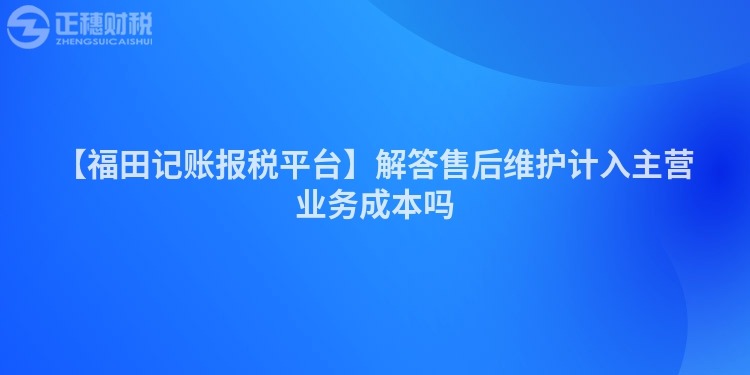 【福田記賬報稅平臺】解答售后維護計入主營業務成本嗎