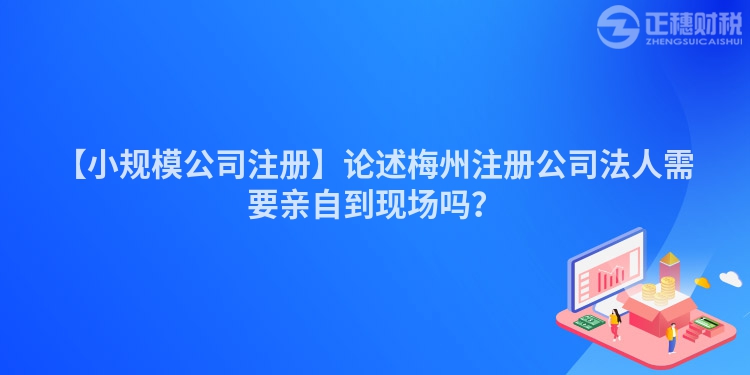【小規模公司注冊】論述梅州注冊公司法人需要親自到現場嗎？