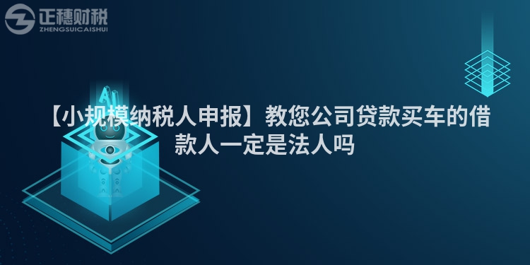 【小規模納稅人申報】教您公司貸款買車的借款人一定是法人嗎