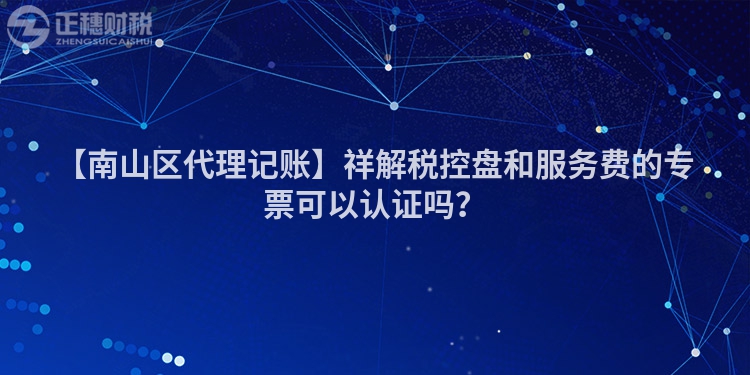 【南山區代理記賬】祥解稅控盤和服務費的專票可以認證嗎？