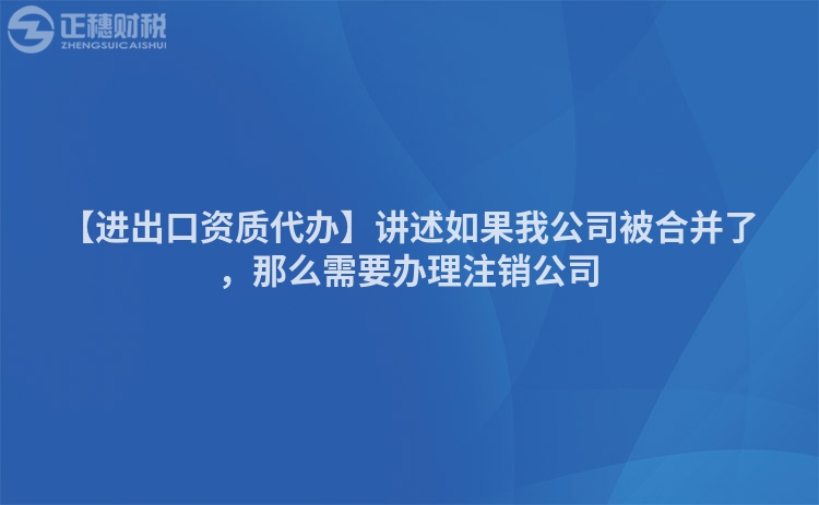 【進出口資質代辦】講述如果我公司被合并了，那么需要辦理注銷公司