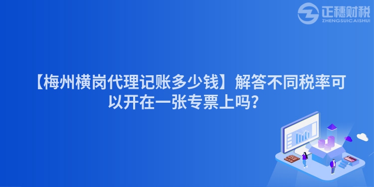 【梅州橫崗代理記賬多少錢】解答不同稅率可以開在一張專票上嗎？