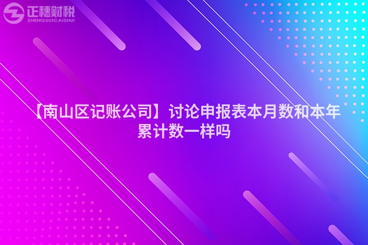 【南山區記賬公司】討論申報表本月數和本年累計數一樣嗎