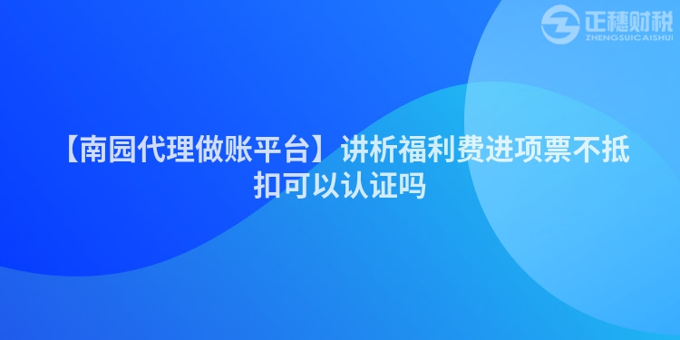 【南園代理做賬平臺(tái)】講析福利費(fèi)進(jìn)項(xiàng)票不抵扣可以認(rèn)證嗎