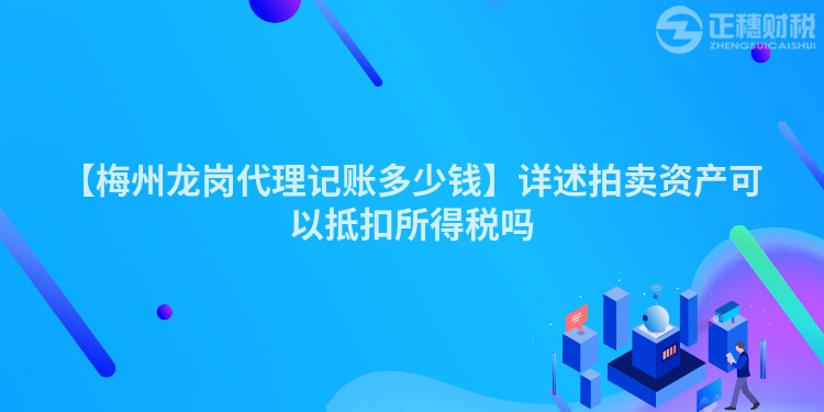 【梅州龍崗代理記賬多少錢】詳述拍賣資產可以抵扣所得稅嗎