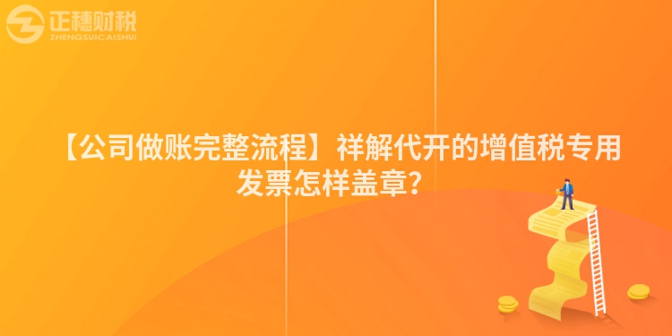 【公司做賬完整流程】祥解代開的增值稅專用發票怎樣蓋章？