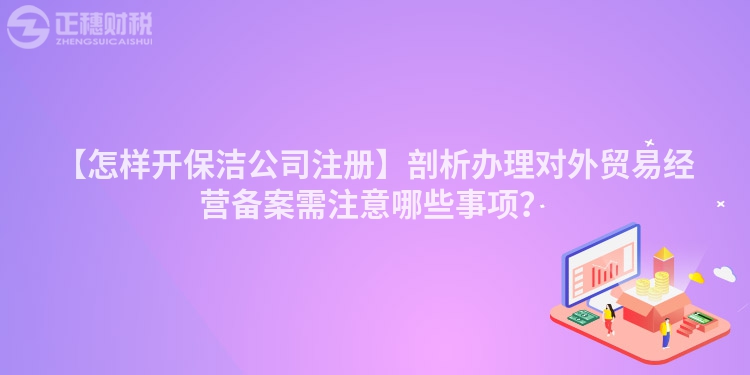 【怎樣開保潔公司注冊】剖析辦理對外貿易經營備案需注意哪些事項？