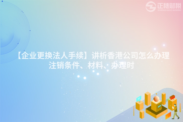 【企業(yè)更換法人手續(xù)】講析香港公司怎么辦理注銷條件、材料、辦理時