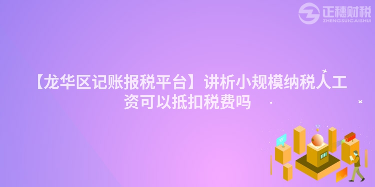 【龍華區記賬報稅平臺】講析小規模納稅人工資可以抵扣稅費嗎