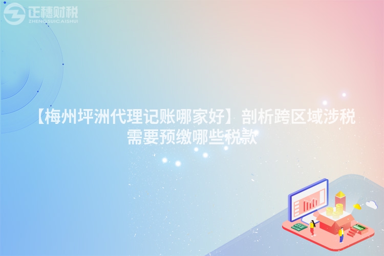 【梅州坪洲代理記賬哪家好】剖析跨區域涉稅需要預繳哪些稅款