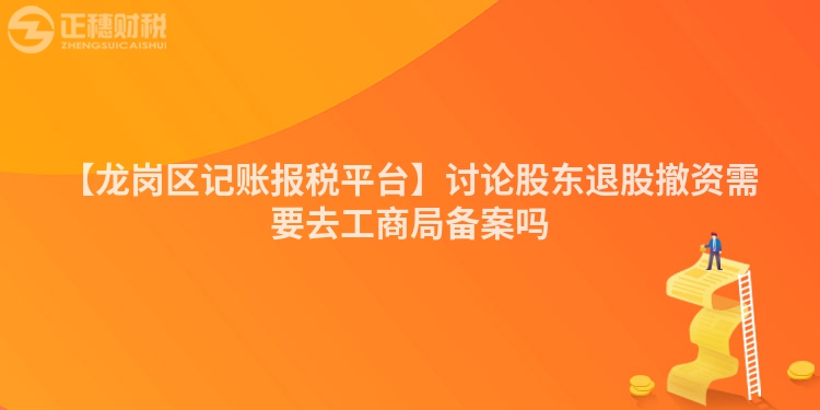 【龍崗區記賬報稅平臺】討論股東退股撤資需要去工商局備案嗎