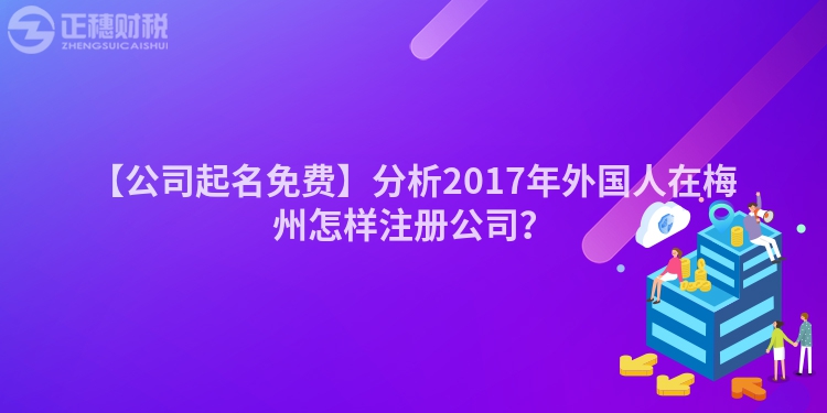 【公司起名免費】分析2017年外國人在梅州怎樣注冊公司？
