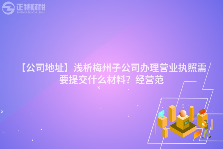 【公司地址】淺析梅州子公司辦理營業執照需要提交什么材料？經營范