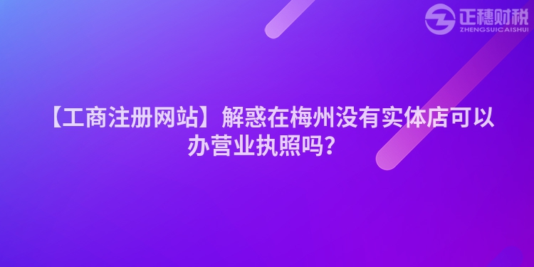 【工商注冊網站】解惑在梅州沒有實體店可以辦營業執照嗎？