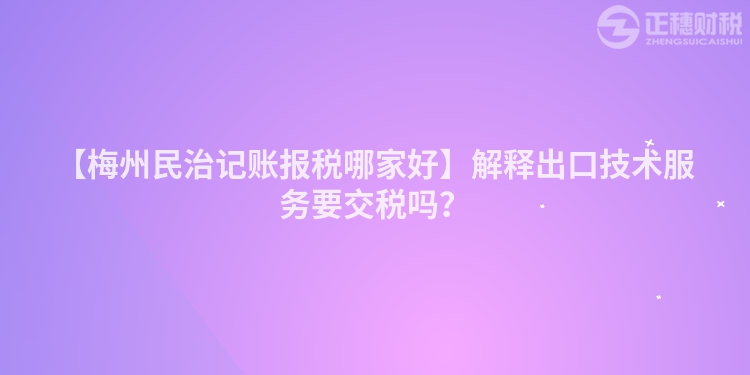 【梅州民治記賬報稅哪家好】解釋出口技術服務要交稅嗎？
