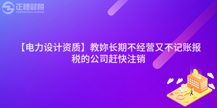 【電力設計資質】教妳長期不經營又不記賬報稅的公司趕快注銷