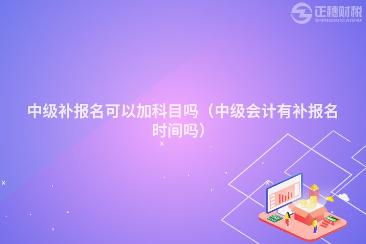 中級補報名可以加科目嗎（中級會計有補報名時間嗎）