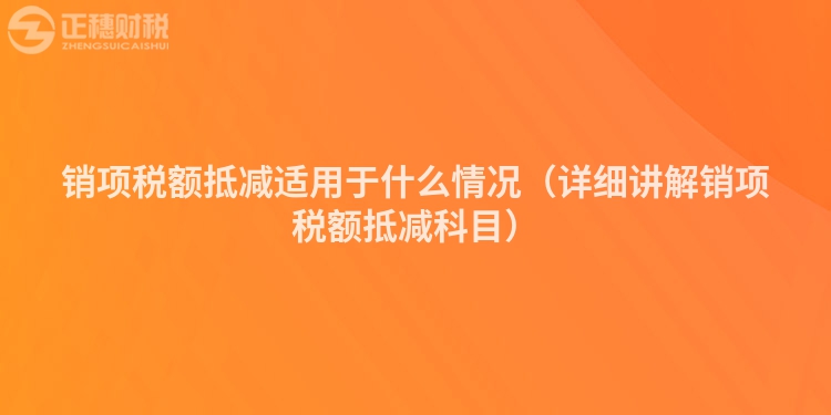 銷項(xiàng)稅額抵減適用于什么情況（詳細(xì)講解銷項(xiàng)稅額抵減科目）