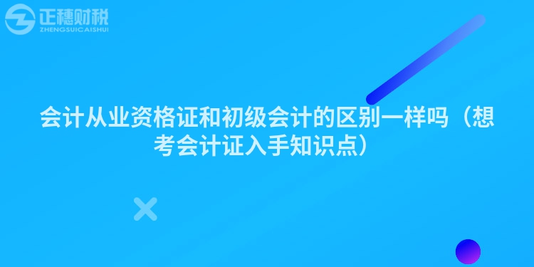 會計從業資格證和初級會計的區別一樣嗎（想考會計證入手知識點）