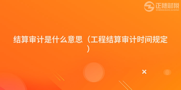 結算審計是什么意思（工程結算審計時間規定）