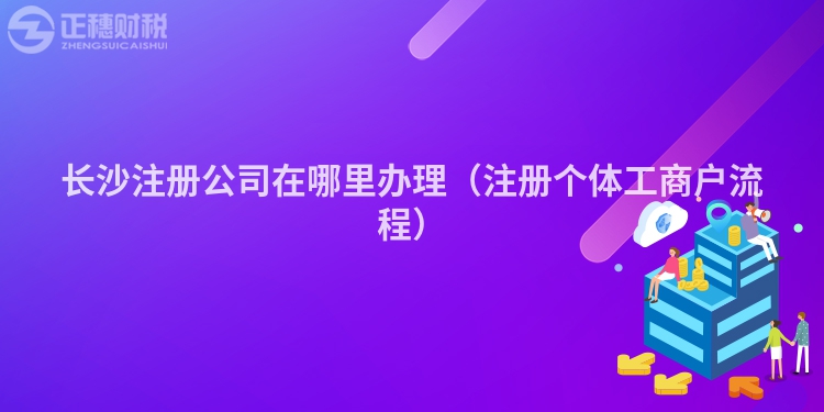 長沙注冊公司在哪里辦理（注冊個體工商戶流程）
